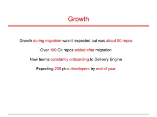 Growth during migration wasn't expected but was about 50 repos
Over 100 Git repos added after migration
New teams constantly onboarding to Delivery Engine
Expecting 200 plus developers by end of year
Growth
 