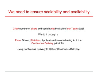 Grow number of users and content not the size of our Team Size!
We do it through a
Event Driven, Stateless, Application developed using ALL the
Continuous Delivery principles.
Using Continuous Delivery to Deliver Continuous Delivery.
We need to ensure scalability and availability
 