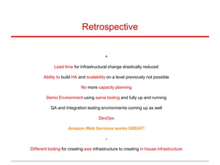 +
Lead time for Infrastructural change drastically reduced
Ability to build HA and scalability on a level previously not possible
No more capacity planning
Demo Environment using same tooling and fully up and running
QA and Integration testing environments coming up as well
DevOps
Amazon Web Services works GREAT!
-
Different tooling for creating aws infrastructure to creating in house infrastructure
Retrospective
 