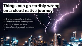 1. Overrun of costs, efforts, timelines
2. Unexpected severe portability issues
3. Wrong technology decisions
4. Lack of security, privacy & compliance
5. ...
Things can go terribly wrong
on a cloud native journey
 