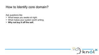 How to Identify core domain?
Ask questions like
➢ What keeps you awake at night.
➢ What makes your system worth writing.
➢ Why not buy it off the self.
 