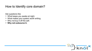 How to Identify core domain?
Ask questions like
➢ What keeps you awake at night.
➢ What makes your system worth writing.
➢ Why not buy it off the self.
➢ Why not outsource it.
 