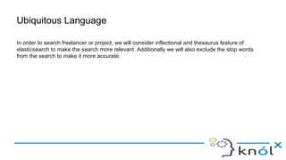 Ubiquitous Language
In order to search freelancer or project, we will consider inflectional and thesaurus feature of
elasticsearch to make the search more relevant. Additionally we will also exclude the stop words
from the search to make it more accurate.
 