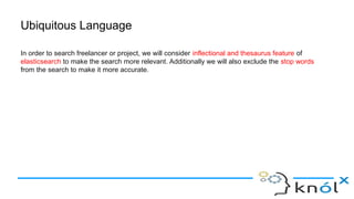 Ubiquitous Language
In order to search freelancer or project, we will consider inflectional and thesaurus feature of
elasticsearch to make the search more relevant. Additionally we will also exclude the stop words
from the search to make it more accurate.
 