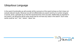Ubiquitous Language
In the search functionality we will consider all the synonyms of the search phrase so that it does not
exclude relevant results. Moreover we will not differentiate any search word by its number (singular
or plural), tense, participle etc so that the result becomes more accurate. Additionally as expected in
any search, we will ignore all the noise words that do not have any value in the search. Such noise
words could be “am”, “but”, “where”, “about” etc.
 