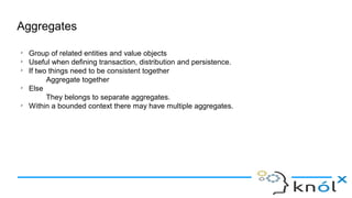 Aggregates
➢
Group of related entities and value objects
➢
Useful when defining transaction, distribution and persistence.
➢
If two things need to be consistent together
Aggregate together
➢
Else
They belongs to separate aggregates.
➢
Within a bounded context there may have multiple aggregates.
 