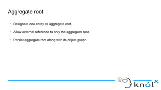 Aggregate root
➢
Designate one entity as aggregate root.
➢
Allow external reference to only the aggregate root.
➢
Persist aggregate root along with its object graph.
 
