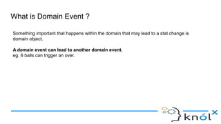 What is Domain Event ?
Something important that happens within the domain that may lead to a stat change is
domain object.
A domain event can lead to another domain event.
eg. 6 balls can trigger an over.
 