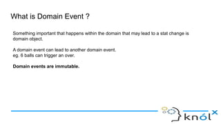 What is Domain Event ?
Something important that happens within the domain that may lead to a stat change is
domain object.
A domain event can lead to another domain event.
eg. 6 balls can trigger an over.
Domain events are immutable.
 