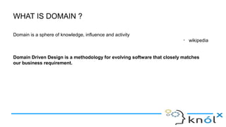 WHAT IS DOMAIN ?
Domain is a sphere of knowledge, influence and activity
- wikipedia
Domain Driven Design is a methodology for evolving software that closely matches
our business requirement.
 