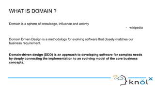 WHAT IS DOMAIN ?
Domain is a sphere of knowledge, influence and activity
- wikipedia
Domain Driven Design is a methodology for evolving software that closely matches our
business requirement.
Domain-driven design (DDD) is an approach to developing software for complex needs
by deeply connecting the implementation to an evolving model of the core business
concepts.
 