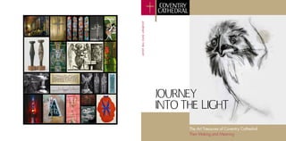 JOURNEY INTO THE LIGHT
Geoffrey	
  Clarke,	
  monograph	
  design	
  study	
  for	
  Crown	
  of	
  Thorns	
  
                                                                                          	
                              JOURNEY
                                                                                                                          INTO THE LIGHT
                                           	
  




                                                                                                                                The Art Treasures of Coventry Cathedral
                                                                                                                                Their Making and Meaning
 