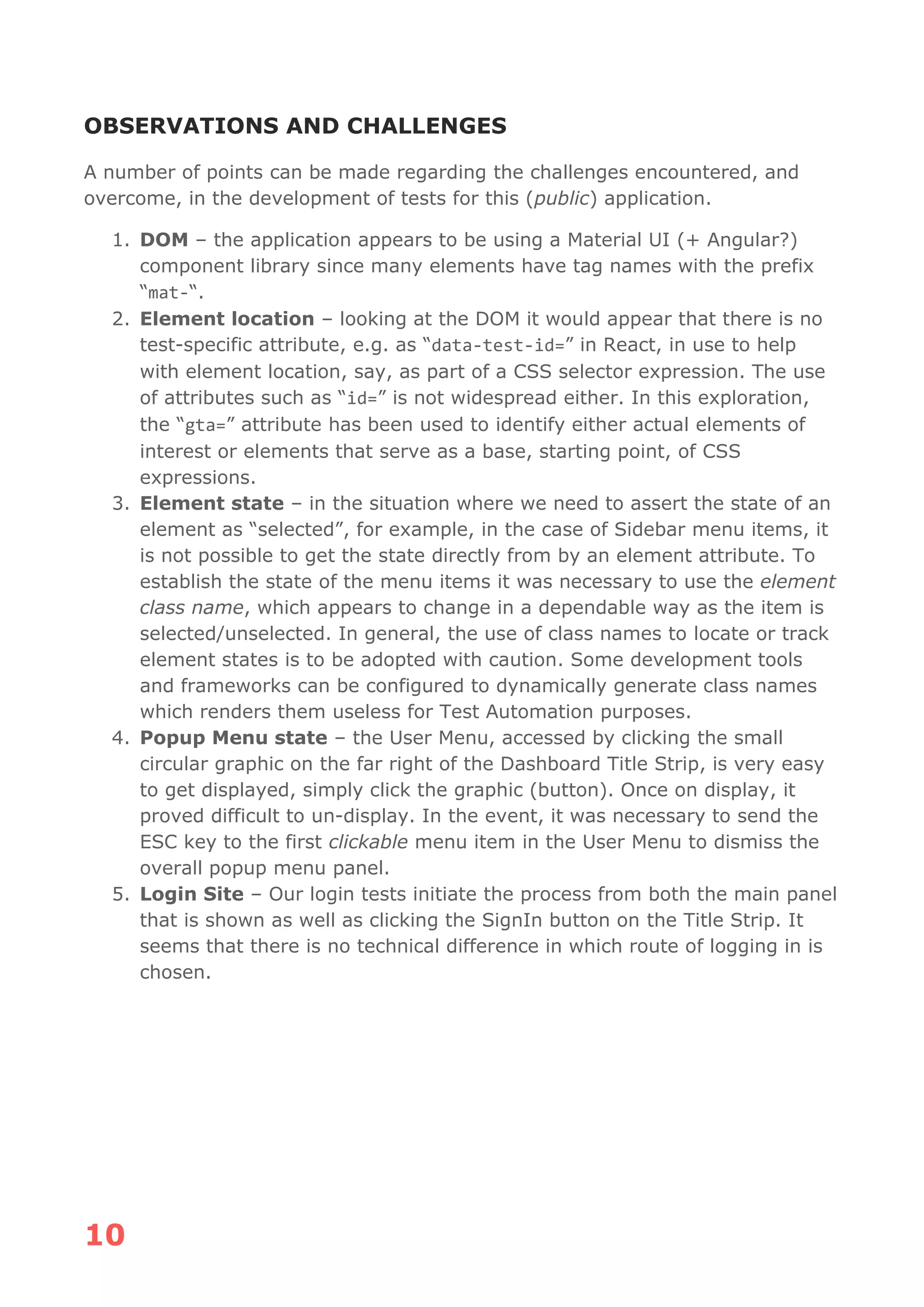 10
OBSERVATIONS AND CHALLENGES
A number of points can be made regarding the challenges encountered, and
overcome, in the development of tests for this (public) application.
1. DOM – the application appears to be using a Material UI (+ Angular?)
component library since many elements have tag names with the prefix
“mat-“.
2. Element location – looking at the DOM it would appear that there is no
test-specific attribute, e.g. as “data-test-id=” in React, in use to help
with element location, say, as part of a CSS selector expression. The use
of attributes such as “id=” is not widespread either. In this exploration,
the “gta=” attribute has been used to identify either actual elements of
interest or elements that serve as a base, starting point, of CSS
expressions.
3. Element state – in the situation where we need to assert the state of an
element as “selected”, for example, in the case of Sidebar menu items, it
is not possible to get the state directly from by an element attribute. To
establish the state of the menu items it was necessary to use the element
class name, which appears to change in a dependable way as the item is
selected/unselected. In general, the use of class names to locate or track
element states is to be adopted with caution. Some development tools
and frameworks can be configured to dynamically generate class names
which renders them useless for Test Automation purposes.
4. Popup Menu state – the User Menu, accessed by clicking the small
circular graphic on the far right of the Dashboard Title Strip, is very easy
to get displayed, simply click the graphic (button). Once on display, it
proved difficult to un-display. In the event, it was necessary to send the
ESC key to the first clickable menu item in the User Menu to dismiss the
overall popup menu panel.
5. Login Site – Our login tests initiate the process from both the main panel
that is shown as well as clicking the SignIn button on the Title Strip. It
seems that there is no technical difference in which route of logging in is
chosen.
 