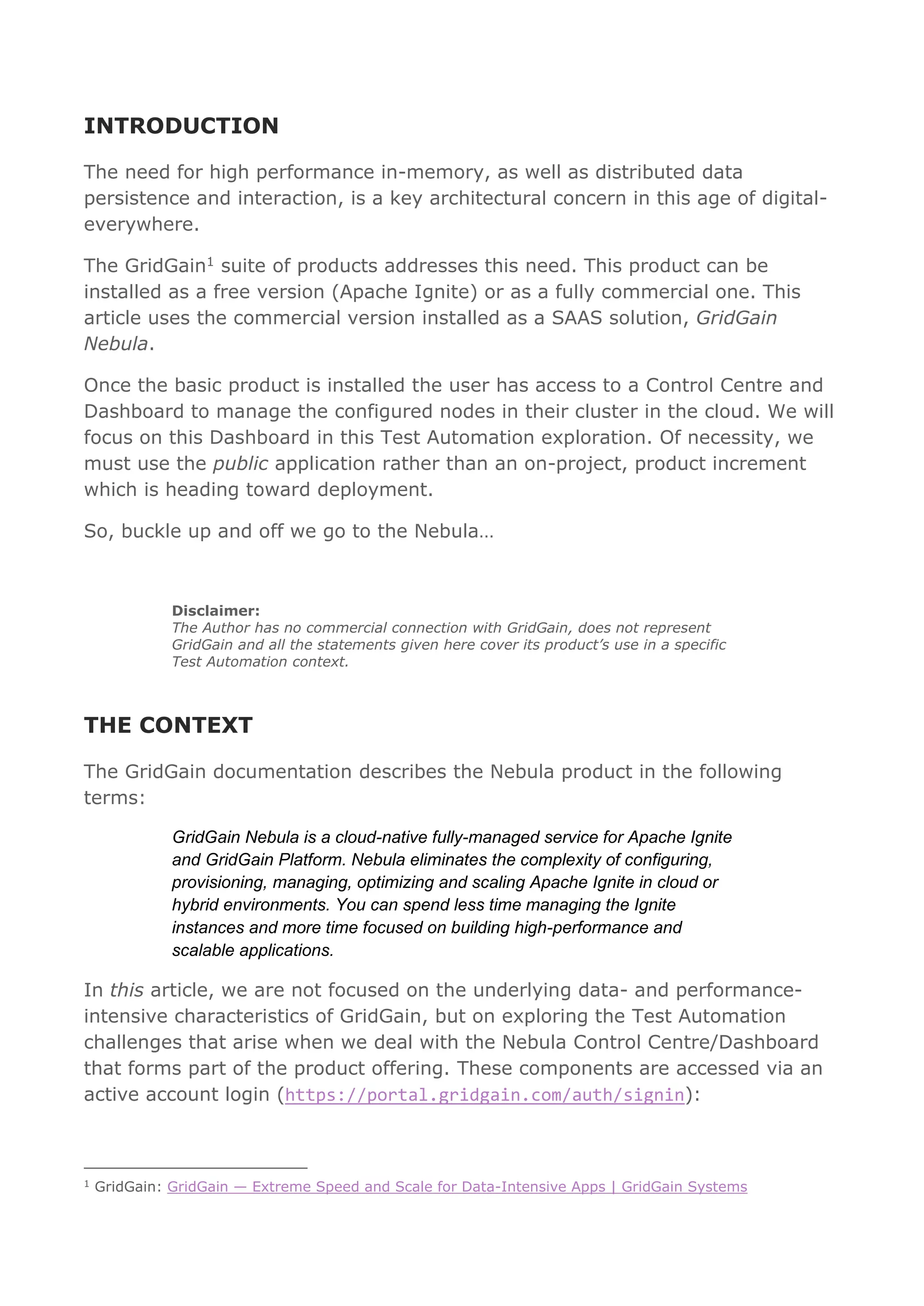 INTRODUCTION
The need for high performance in-memory, as well as distributed data
persistence and interaction, is a key architectural concern in this age of digital-
everywhere.
The GridGain1 suite of products addresses this need. This product can be
installed as a free version (Apache Ignite) or as a fully commercial one. This
article uses the commercial version installed as a SAAS solution, GridGain
Nebula.
Once the basic product is installed the user has access to a Control Centre and
Dashboard to manage the configured nodes in their cluster in the cloud. We will
focus on this Dashboard in this Test Automation exploration. Of necessity, we
must use the public application rather than an on-project, product increment
which is heading toward deployment.
So, buckle up and off we go to the Nebula…
Disclaimer:
The Author has no commercial connection with GridGain, does not represent
GridGain and all the statements given here cover its product’s use in a specific
Test Automation context.
THE CONTEXT
The GridGain documentation describes the Nebula product in the following
terms:
GridGain Nebula is a cloud-native fully-managed service for Apache Ignite
and GridGain Platform. Nebula eliminates the complexity of configuring,
provisioning, managing, optimizing and scaling Apache Ignite in cloud or
hybrid environments. You can spend less time managing the Ignite
instances and more time focused on building high-performance and
scalable applications.
In this article, we are not focused on the underlying data- and performance-
intensive characteristics of GridGain, but on exploring the Test Automation
challenges that arise when we deal with the Nebula Control Centre/Dashboard
that forms part of the product offering. These components are accessed via an
active account login (https://portal.gridgain.com/auth/signin):
1
GridGain: GridGain — Extreme Speed and Scale for Data-Intensive Apps | GridGain Systems
 