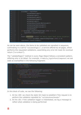 8
As can be seen above, the items to be validated are signalled in sequence,
culminating in a call to “validatePage()”, a service offered by all pages, which
performs the requested validations, assembling any error bit mask for eventual
return (“errorMask”).
The “validatePage()” method in every Page Object follows a consistent pattern,
differing only in its detail. For example, in Nebula_SignInPanelComponent we see
code as exemplified in the following fragment:
In this block of code, we see the following:
1. At line 180: we check the static bit mask to establish if the request is to
perform the validation signalled by “validatePanelHeader”
2. At line 181: if the validation logger is instantiated, we log a message to
reflect what validation is being performed
 