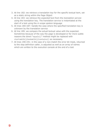 9
3. At line 182: we retrieve a translation key for the specific textual item, set
as a static string within the Page Object
4. At line 183: we retrieve the expected text from the translation service
using the translation key. The translation service is instantiated at the
start of a test using the in-scope spoken language
5. At lines 184-187: handle the case where the specified translation key is
unknown by the translation service
6. At line 189: we compare the actual textual value with the expected.
Sometimes because of the way the page is developed or for more subtle
reasons the direct “equals()” method might be replaced with
startsWith()/endsWith()/contains() as necessary.
7. At lines 190-191: in the case of a non-match the error bit mask, returned
to the step definition caller, is adjusted as well as an array of names
which are written to the execution console at the end of a test
 