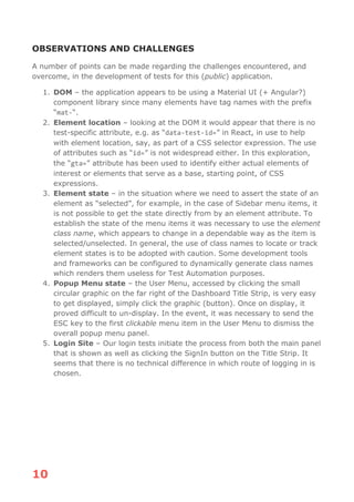 10
OBSERVATIONS AND CHALLENGES
A number of points can be made regarding the challenges encountered, and
overcome, in the development of tests for this (public) application.
1. DOM – the application appears to be using a Material UI (+ Angular?)
component library since many elements have tag names with the prefix
“mat-“.
2. Element location – looking at the DOM it would appear that there is no
test-specific attribute, e.g. as “data-test-id=” in React, in use to help
with element location, say, as part of a CSS selector expression. The use
of attributes such as “id=” is not widespread either. In this exploration,
the “gta=” attribute has been used to identify either actual elements of
interest or elements that serve as a base, starting point, of CSS
expressions.
3. Element state – in the situation where we need to assert the state of an
element as “selected”, for example, in the case of Sidebar menu items, it
is not possible to get the state directly from by an element attribute. To
establish the state of the menu items it was necessary to use the element
class name, which appears to change in a dependable way as the item is
selected/unselected. In general, the use of class names to locate or track
element states is to be adopted with caution. Some development tools
and frameworks can be configured to dynamically generate class names
which renders them useless for Test Automation purposes.
4. Popup Menu state – the User Menu, accessed by clicking the small
circular graphic on the far right of the Dashboard Title Strip, is very easy
to get displayed, simply click the graphic (button). Once on display, it
proved difficult to un-display. In the event, it was necessary to send the
ESC key to the first clickable menu item in the User Menu to dismiss the
overall popup menu panel.
5. Login Site – Our login tests initiate the process from both the main panel
that is shown as well as clicking the SignIn button on the Title Strip. It
seems that there is no technical difference in which route of logging in is
chosen.
 