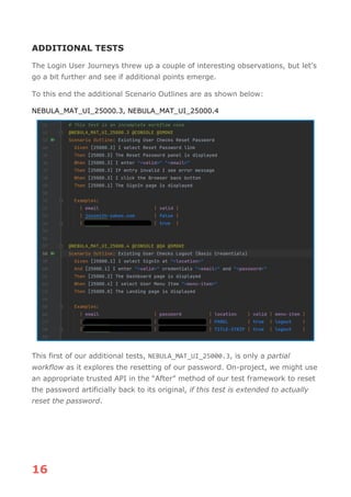 16
ADDITIONAL TESTS
The Login User Journeys threw up a couple of interesting observations, but let’s
go a bit further and see if additional points emerge.
To this end the additional Scenario Outlines are as shown below:
NEBULA_MAT_UI_25000.3, NEBULA_MAT_UI_25000.4
This first of our additional tests, NEBULA_MAT_UI_25000.3, is only a partial
workflow as it explores the resetting of our password. On-project, we might use
an appropriate trusted API in the “After” method of our test framework to reset
the password artificially back to its original, if this test is extended to actually
reset the password.
 