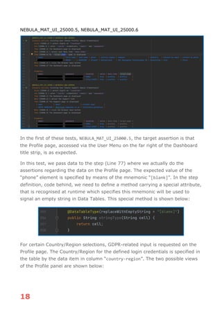 18
NEBULA_MAT_UI_25000.5, NEBULA_MAT_UI_25000.6
In the first of these tests, NEBULA_MAT_UI_25000.5, the target assertion is that
the Profile page, accessed via the User Menu on the far right of the Dashboard
title strip, is as expected.
In this test, we pass data to the step (Line 77) where we actually do the
assertions regarding the data on the Profile page. The expected value of the
“phone” element is specified by means of the mnemonic “[blank]”. In the step
definition, code behind, we need to define a method carrying a special attribute,
that is recognised at runtime which specifies this mnemonic will be used to
signal an empty string in Data Tables. This special method is shown below:
For certain Country/Region selections, GDPR-related input is requested on the
Profile page. The Country/Region for the defined login credentials is specified in
the table by the data item in column “country-region”. The two possible views
of the Profile panel are shown below:
 