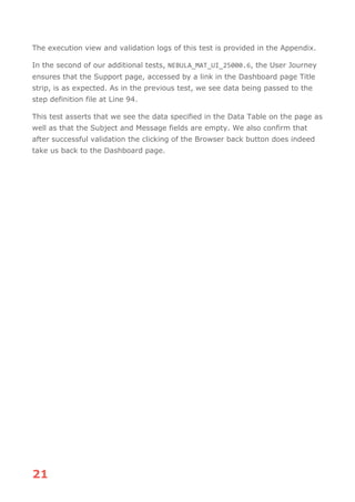 21
The execution view and validation logs of this test is provided in the Appendix.
In the second of our additional tests, NEBULA_MAT_UI_25000.6, the User Journey
ensures that the Support page, accessed by a link in the Dashboard page Title
strip, is as expected. As in the previous test, we see data being passed to the
step definition file at Line 94.
This test asserts that we see the data specified in the Data Table on the page as
well as that the Subject and Message fields are empty. We also confirm that
after successful validation the clicking of the Browser back button does indeed
take us back to the Dashboard page.
 