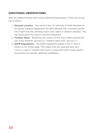 22
ADDITIONAL OBSERVATIONS
With the additional tests there arose additional observations. These can be set
out as below:
1. Element Location - The value of the “id” attribute of DOM elements on
the panels explored appeared to be often blessed with a dynamic postfix.
This meant that this attribute wasn’t very useful in element selection. This
was particularly the case for element collections.
2. Textbox Value - Retrieving the content of text entry fields required the
use of the Selenide “getValue()” method rather than “getText()”.
3. GDPR Regulations - The GDPR regulations played a role in what is
shown on the Profile page. This meant that the expected data item
“country-region” needed to be used in conjunction with a page-specific
enumeration to activate additional validations.
 
