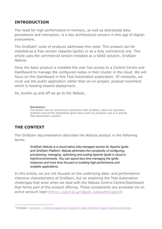 INTRODUCTION
The need for high performance in-memory, as well as distributed data
persistence and interaction, is a key architectural concern in this age of digital-
everywhere.
The GridGain1 suite of products addresses this need. This product can be
installed as a free version (Apache Ignite) or as a fully commercial one. This
article uses the commercial version installed as a SAAS solution, GridGain
Nebula.
Once the basic product is installed the user has access to a Control Centre and
Dashboard to manage the configured nodes in their cluster in the cloud. We will
focus on this Dashboard in this Test Automation exploration. Of necessity, we
must use the public application rather than an on-project, product increment
which is heading toward deployment.
So, buckle up and off we go to the Nebula…
Disclaimer:
The Author has no commercial connection with GridGain, does not represent
GridGain and all the statements given here cover its product’s use in a specific
Test Automation context.
THE CONTEXT
The GridGain documentation describes the Nebula product in the following
terms:
GridGain Nebula is a cloud-native fully-managed service for Apache Ignite
and GridGain Platform. Nebula eliminates the complexity of configuring,
provisioning, managing, optimizing and scaling Apache Ignite in cloud or
hybrid environments. You can spend less time managing the Ignite
instances and more time focused on building high-performance and
scalable applications.
In this article, we are not focused on the underlying data- and performance-
intensive characteristics of GridGain, but on exploring the Test Automation
challenges that arise when we deal with the Nebula Control Centre/Dashboard
that forms part of the product offering. These components are accessed via an
active account login (https://portal.gridgain.com/auth/signin):
1
GridGain: GridGain — Extreme Speed and Scale for Data-Intensive Apps | GridGain Systems
 