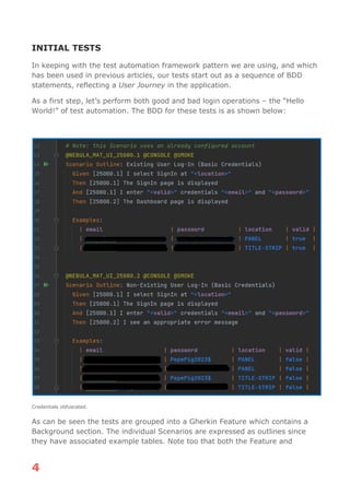 4
INITIAL TESTS
In keeping with the test automation framework pattern we are using, and which
has been used in previous articles, our tests start out as a sequence of BDD
statements, reflecting a User Journey in the application.
As a first step, let’s perform both good and bad login operations – the “Hello
World!” of test automation. The BDD for these tests is as shown below:
Credentials obfuscated.
As can be seen the tests are grouped into a Gherkin Feature which contains a
Background section. The individual Scenarios are expressed as outlines since
they have associated example tables. Note too that both the Feature and
 