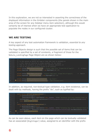 6
In this exploration, we are not so interested in asserting the correctness of the
displayed information in the Gridster components (the panels shown in the main
area of the screen for any Sidebar menu item selection), although this would
certainly be of interest when we have an appropriate test application to
populate the nodes in our configured cluster.
WE ARE TESTING
A key aspect of any test automation framework is validation, essential to any
testing approach.
The Page Objects design is such that the possible set of items that can be
validated is specified by a set of constants, a fragment of those for the
Nebula_LandingPage Page Object are as shown below:
In addition, as required, non-textual type validation, e.g. item existence, can be
dealt with by methods, having the prefix “do”, such as typified by:
As can be seen above, each item on the page which can be textually validated
has an associated (BigInteger) value, assigned to an identifier with the prefix
 