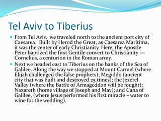 Tel Aviv to Tiberius
 From Tel Aviv, we traveled north to the ancient port city of
  Caesarea. Built by Herod the Great, as Caesarea Maritima,
  it was the center of early Christianity. Here, the Apostle
  Peter baptized the first Gentile convert to Christianity —
  Cornelius, a centurion in the Roman army.
 Next we headed east to Tiberius on the banks of the Sea of
  Galilee. Along the way we stopped at Mount Carmel (where
  Elijah challenged the false prophets); Megiddo (ancient
  city that was built and destroyed 25 times); the Jezerel
  Valley (where the Battle of Armageddon will be fought);
  Nazareth (home village of Joseph and May); and Cana of
  Galilee, (where Jesus performed his first miracle – water to
  wine for the wedding).
 