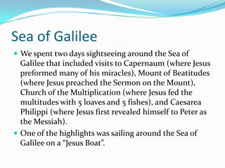 Sea of Galilee
 We spent two days sightseeing around the Sea of
  Galilee that included visits to Capernaum (where Jesus
  preformed many of his miracles), Mount of Beatitudes
  (where Jesus preached the Sermon on the Mount),
  Church of the Multiplication (where Jesus fed the
  multitudes with 5 loaves and 5 fishes), and Caesarea
  Philippi (where Jesus first revealed himself to Peter as
  the Messiah).
 One of the highlights was sailing around the Sea of
  Galilee on a “Jesus Boat”.
 
