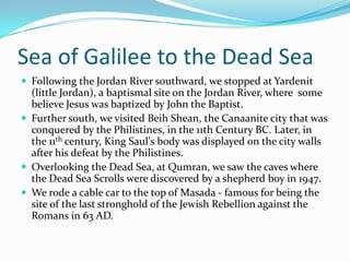 Sea of Galilee to the Dead Sea
 Following the Jordan River southward, we stopped at Yardenit
  (little Jordan), a baptismal site on the Jordan River, where some
  believe Jesus was baptized by John the Baptist.
 Further south, we visited Beih Shean, the Canaanite city that was
  conquered by the Philistines, in the 11th Century BC. Later, in
  the 11th century, King Saul's body was displayed on the city walls
  after his defeat by the Philistines.
 Overlooking the Dead Sea, at Qumran, we saw the caves where
  the Dead Sea Scrolls were discovered by a shepherd boy in 1947.
 We rode a cable car to the top of Masada - famous for being the
  site of the last stronghold of the Jewish Rebellion against the
  Romans in 63 AD.
 