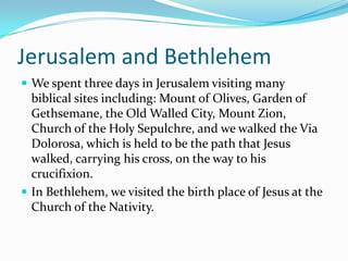 Jerusalem and Bethlehem
 We spent three days in Jerusalem visiting many
  biblical sites including: Mount of Olives, Garden of
  Gethsemane, the Old Walled City, Mount Zion,
  Church of the Holy Sepulchre, and we walked the Via
  Dolorosa, which is held to be the path that Jesus
  walked, carrying his cross, on the way to his
  crucifixion.
 In Bethlehem, we visited the birth place of Jesus at the
  Church of the Nativity.
 