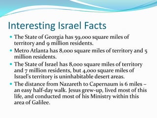 Interesting Israel Facts
 The State of Georgia has 59,000 square miles of
  territory and 9 million residents.
 Metro Atlanta has 8,000 square miles of territory and 5
  million residents.
 The State of Israel has 8,000 square miles of territory
  and 7 million residents, but 4,000 square miles of
  Israel's territory is uninhabitable desert areas.
 The distance from Nazareth to Capernaum is 6 miles –
  an easy half-day walk. Jesus grew-up, lived most of this
  life, and conducted most of his Ministry within this
  area of Galilee.
 