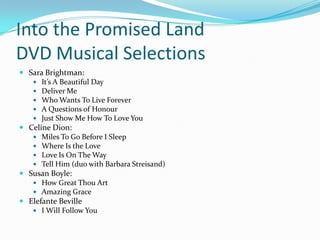 Into the Promised Land
DVD Musical Selections
 Sara Brightman:
    It’s A Beautiful Day
    Deliver Me
    Who Wants To Live Forever
    A Questions of Honour
    Just Show Me How To Love You
 Celine Dion:
    Miles To Go Before I Sleep
    Where Is the Love
    Love Is On The Way
    Tell Him (duo with Barbara Streisand)
 Susan Boyle:
    How Great Thou Art
    Amazing Grace
 Elefante Beville
    I Will Follow You
 