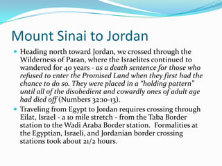 Mount Sinai to Jordan
 Heading north toward Jordan, we crossed through the
  Wilderness of Paran, where the Israelites continued to
  wandered for 40 years - as a death sentence for those who
  refused to enter the Promised Land when they first had the
  chance to do so. They were placed in a “holding pattern”
  until all of the disobedient and cowardly ones of adult age
  had died off (Numbers 32:10-13).
 Traveling from Egypt to Jordan requires crossing through
  Eilat, Israel - a 10 mile stretch - from the Taba Border
  station to the Wadi Araba Border station. Formalities at
  the Egyptian, Israeli, and Jordanian border crossing
  stations took about 21/2 hours.
 