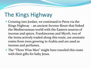 The Kings Highway
 Crossing into Jordan, we continued to Petra via the
  Kings Highway - an ancient Incense Route that linked
  the Mediterranean world with the Eastern sources of
  incense and spices. Frankincense and Myrrh, two of
  the items actively traded along this route, are aromatic
  resins from trees growing in Arabia and are used as
  incense and perfumes.
 The “Three Wise Men” might have traveled this route
  with their gifts for baby Jesus.
 