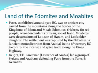 Land of the Edomites and Moabites
 Petra, established around 1500 BC, was an ancient city
  carved from the mountains along the border of the
  Kingdoms of Edom and Moab. Edomites (Hebrew for red
  people) were descendants of Esau, son of Isaac. Moabites
  were descendants of Lot, son of Haram, and Lot’s older
  daughter. The settlement was captured by the Nabataeans
  (ancient nomadic tribes from Arabia) in the 6th century BC
  to control the incense and spice trade along the Kings
  Highway.
 In 1917, T.E. Lawrence (Lawrence of Arabia) led a group of
  Syrians and Arabians defending Petra from the Turks &
  Germans.
 