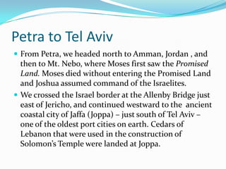 Petra to Tel Aviv
 From Petra, we headed north to Amman, Jordan , and
  then to Mt. Nebo, where Moses first saw the Promised
  Land. Moses died without entering the Promised Land
  and Joshua assumed command of the Israelites.
 We crossed the Israel border at the Allenby Bridge just
  east of Jericho, and continued westward to the ancient
  coastal city of Jaffa (Joppa) – just south of Tel Aviv –
  one of the oldest port cities on earth. Cedars of
  Lebanon that were used in the construction of
  Solomon’s Temple were landed at Joppa.
 