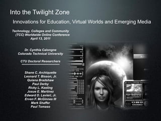 Into the Twilight Zone
 Innovations for Education, Virtual Worlds and Emerging Media
Technology, Colleges and Community
  (TCC) Worldwide Online Conference
           April 13, 2011


       Dr. Cynthia Calongne
   Colorado Technical University

     CTU Doctoral Researchers
     *******************************

       Shane C. Archiquette
       Leonard T. Bisson, Jr.
         Quiana Bradshaw
            Paul Derby
          Ricky L. Keeling
         Josue E. Martinez
       Edward D. Lavieri, Jr.
       Erven F. McGinnes III
           Mark Shaffer
           Paul Tomaso
 