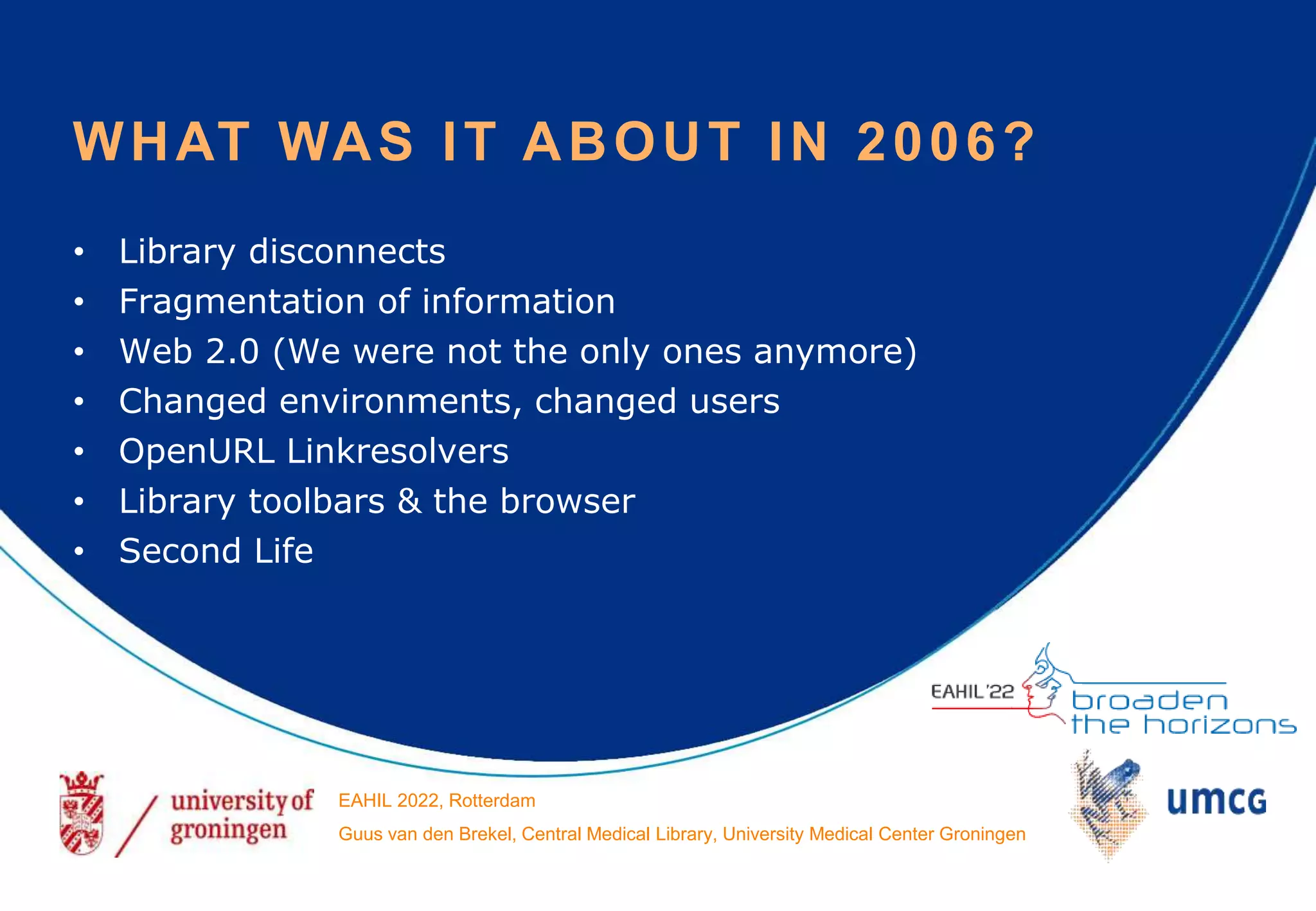 • Library disconnects
• Fragmentation of information
• Web 2.0 (We were not the only ones anymore)
• Changed environments, changed users
• OpenURL Linkresolvers
• Library toolbars & the browser
• Second Life
WHAT WAS IT ABOUT IN 2006?
EAHIL 2022, Rotterdam
Guus van den Brekel, Central Medical Library, University Medical Center Groningen
 