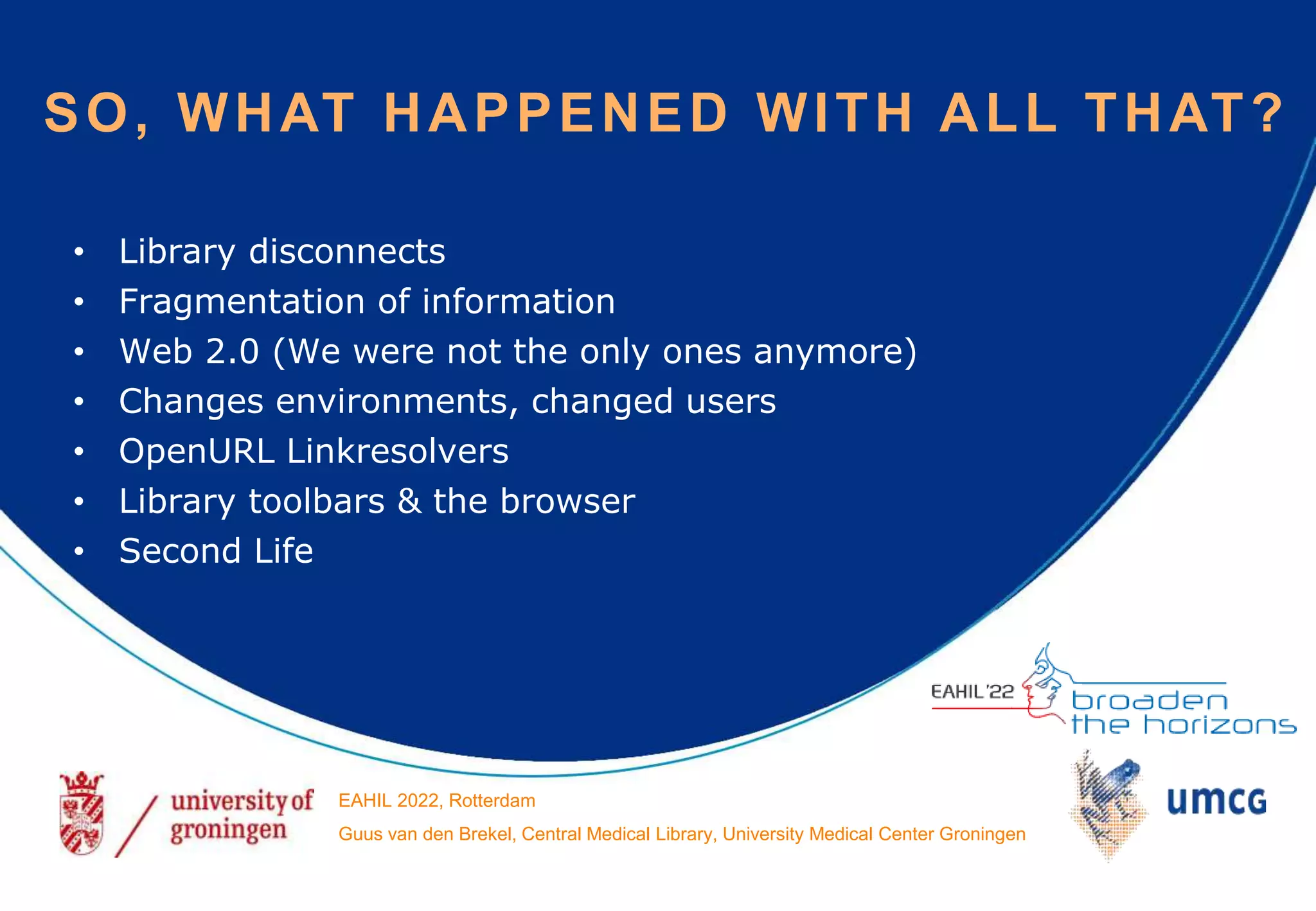 • Library disconnects
• Fragmentation of information
• Web 2.0 (We were not the only ones anymore)
• Changes environments, changed users
• OpenURL Linkresolvers
• Library toolbars & the browser
• Second Life
SO, WHAT HAPPENED WITH ALL THAT?
EAHIL 2022, Rotterdam
Guus van den Brekel, Central Medical Library, University Medical Center Groningen
 