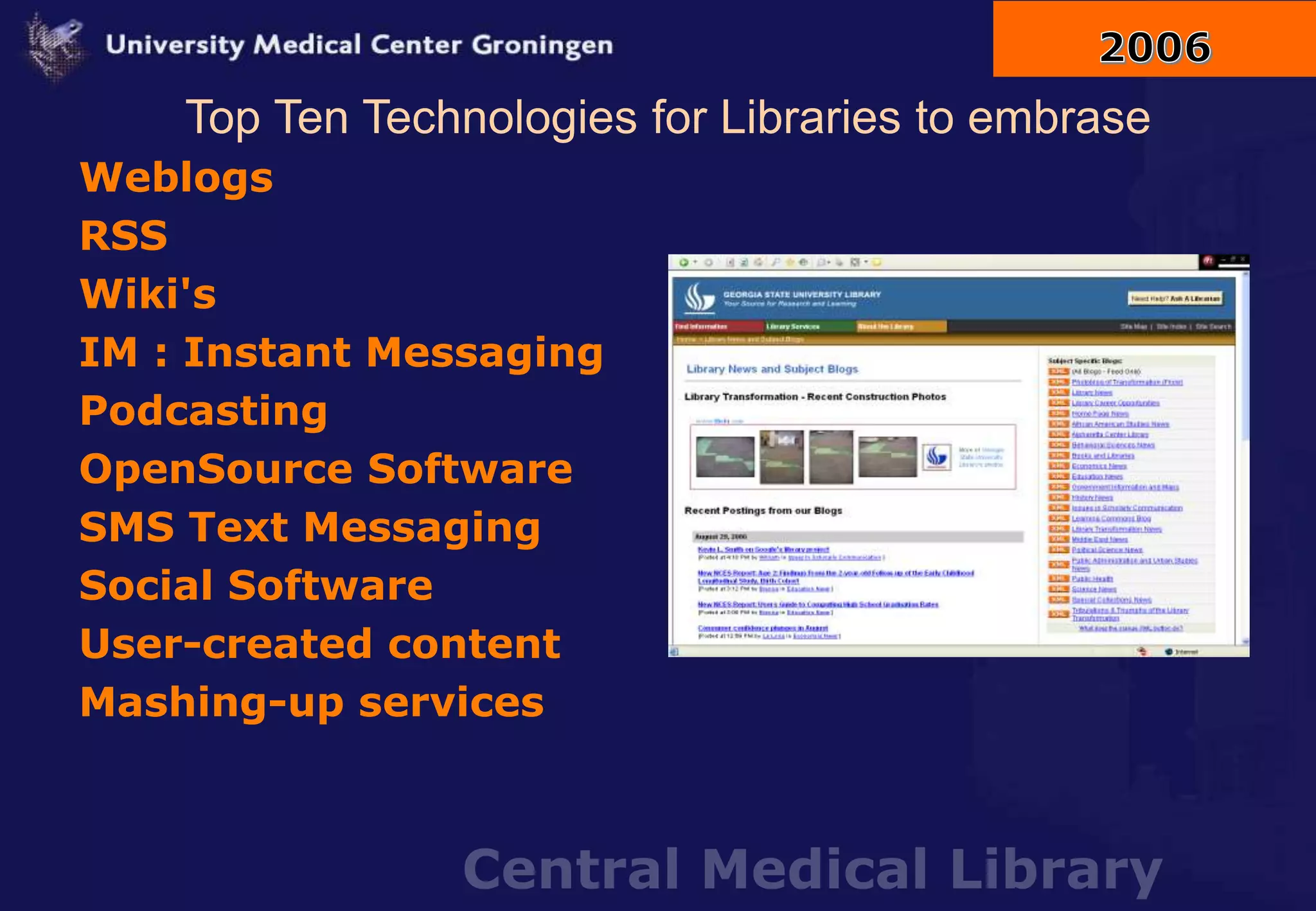 Central Medical Library
Top Ten Technologies for Libraries to embrase
Weblogs
RSS
Wiki's
IM : Instant Messaging
Podcasting
OpenSource Software
SMS Text Messaging
Social Software
User-created content
Mashing-up services
 
