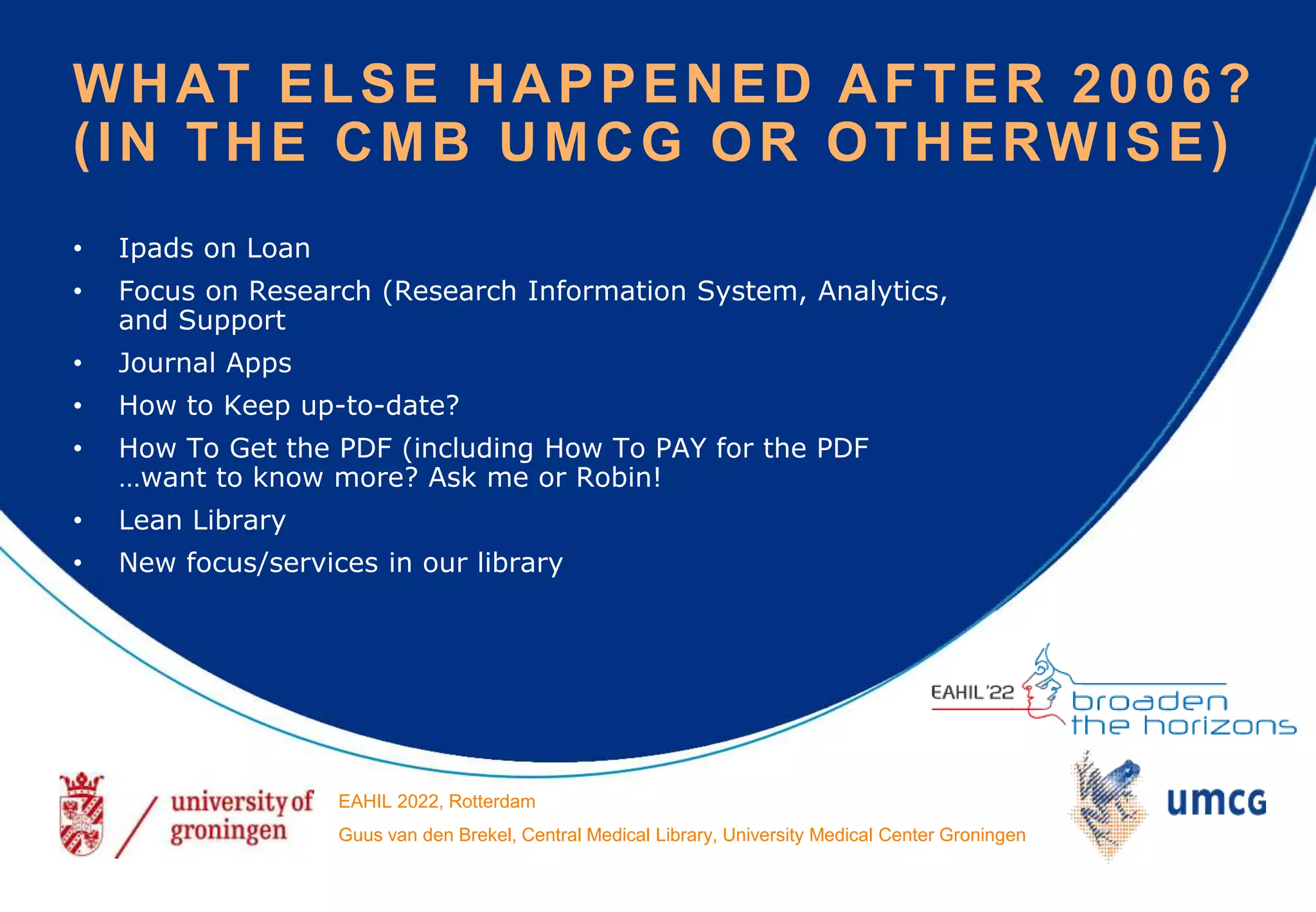 • Ipads on Loan
• Focus on Research (Research Information System, Analytics,
and Support
• Journal Apps
• How to Keep up-to-date?
• How To Get the PDF (including How To PAY for the PDF
…want to know more? Ask me or Robin!
• Lean Library
• New focus/services in our library
WHAT ELSE HAPPENED AFTER 2006?
(IN THE CMB UMCG OR OTHERWISE)
EAHIL 2022, Rotterdam
Guus van den Brekel, Central Medical Library, University Medical Center Groningen
 