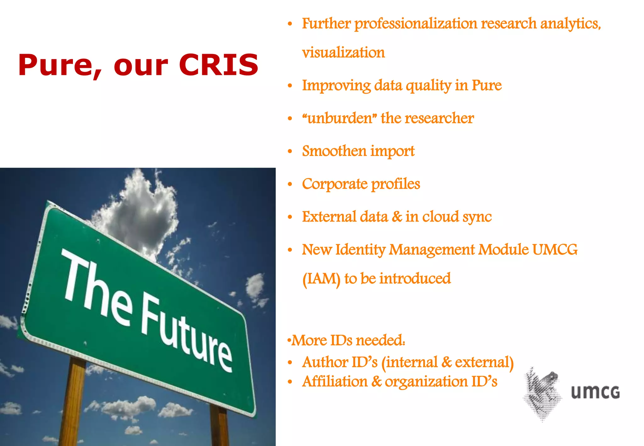 • Further professionalization research analytics,
visualization
• Improving data quality in Pure
• “unburden” the researcher
• Smoothen import
• Corporate profiles
• External data & in cloud sync
• New Identity Management Module UMCG
(IAM) to be introduced
•More IDs needed:
• Author ID’s (internal & external)
• Affiliation & organization ID’s
Pure, our CRIS
 