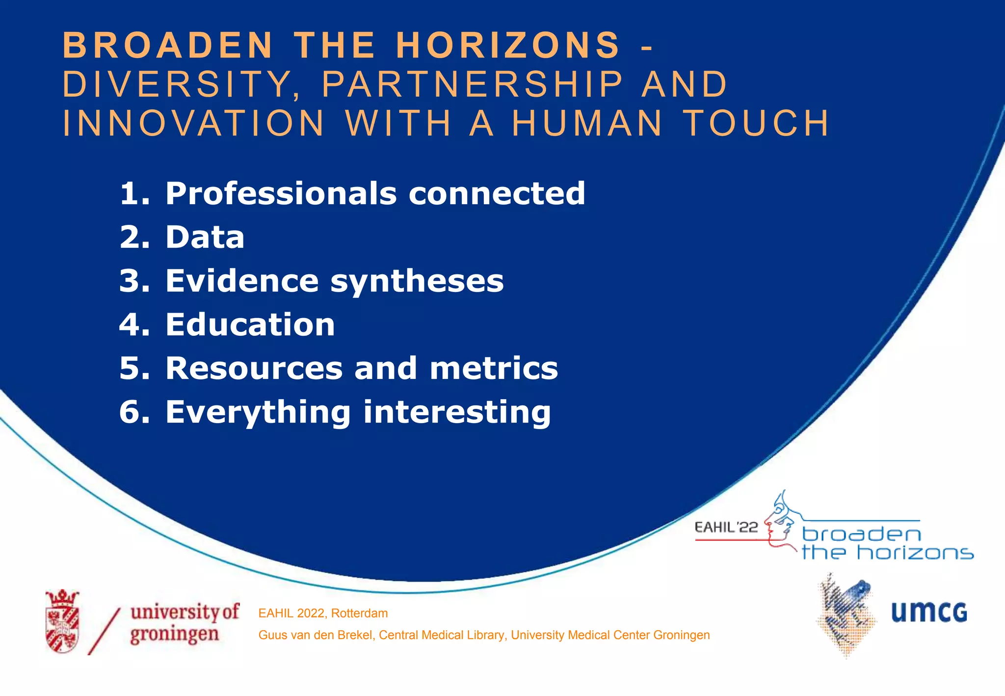 1. Professionals connected
2. Data
3. Evidence syntheses
4. Education
5. Resources and metrics
6. Everything interesting
BROADEN THE HORIZONS -
DIVERSITY, PARTNERSHIP AND
INNOVATION WITH A HUMAN TOUCH
EAHIL 2022, Rotterdam
Guus van den Brekel, Central Medical Library, University Medical Center Groningen
 