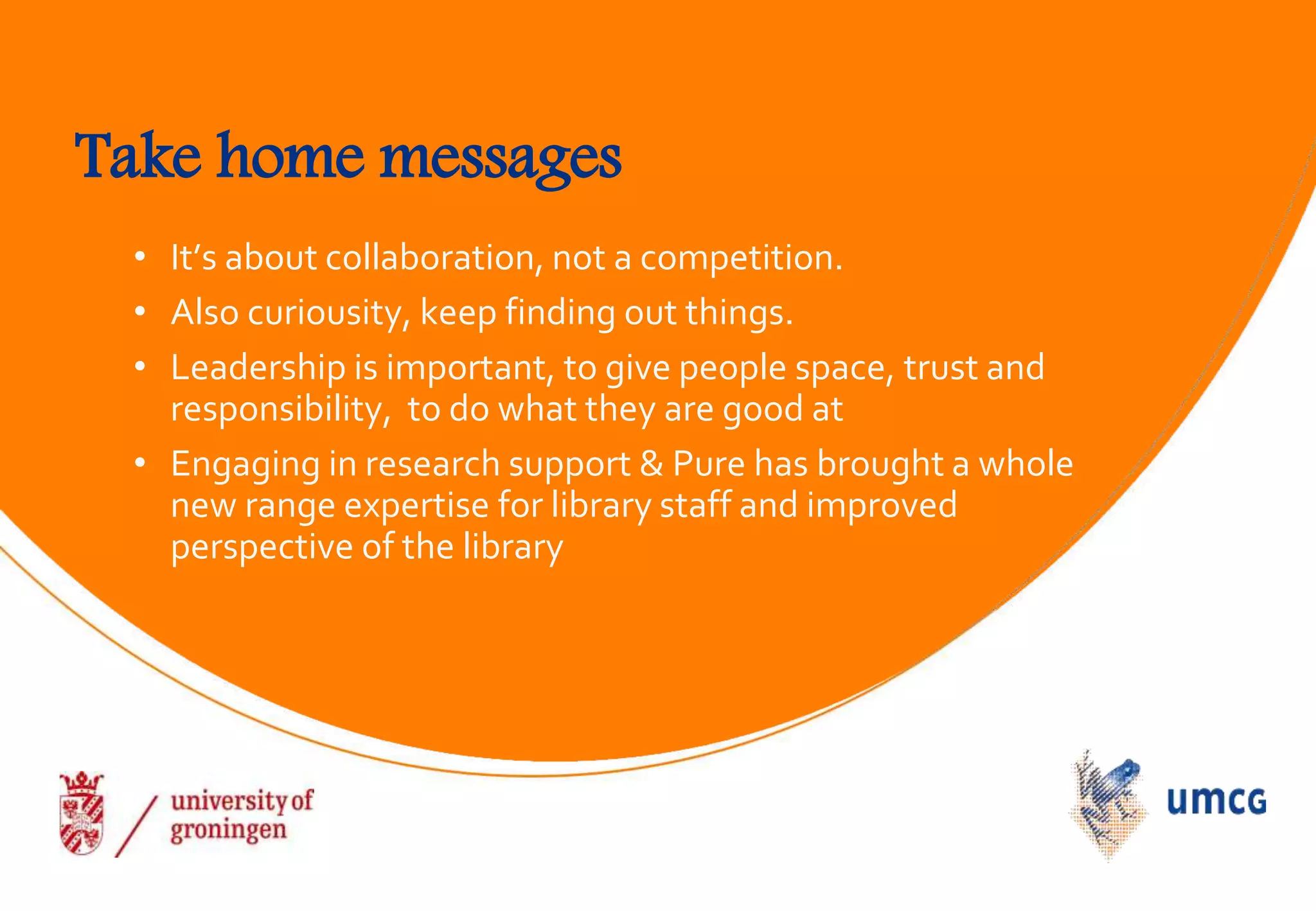 Take home messages
• It’s about collaboration, not a competition.
• Also curiousity, keep finding out things.
• Leadership is important, to give people space, trust and
responsibility, to do what they are good at
• Engaging in research support & Pure has brought a whole
new range expertise for library staff and improved
perspective of the library
 