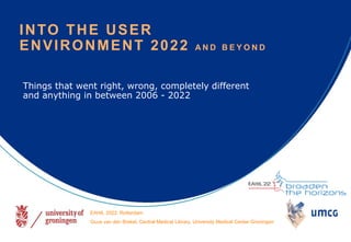 Things that went right, wrong, completely different
and anything in between 2006 - 2022
INTO THE USER
ENVIRONMENT 2022 A N D B E Y O N D
EAHIL 2022, Rotterdam
Guus van den Brekel, Central Medical Library, University Medical Center Groningen
 