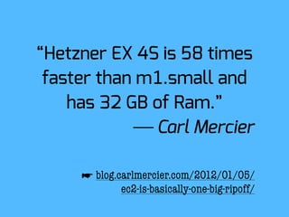 “Hetzner EX 4S is 58 times
 faster than m1.small and
    has 32 GB of Ram.”
             ⎯ Carl Mercier

     ☛ blog.carlmercier.com/2012/01/05/
             ec2-is-basically-one-big-ripoff/
 