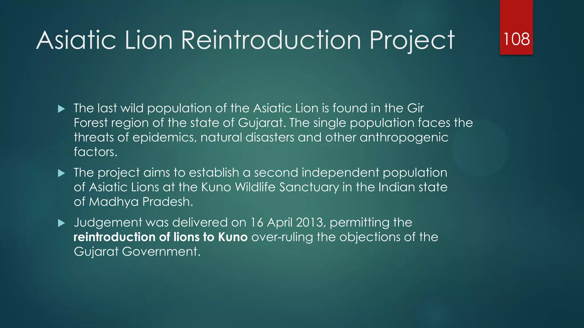 Asiatic Lion Reintroduction Project


The last wild population of the Asiatic Lion is found in the Gir
Forest region of the state of Gujarat. The single population faces the
threats of epidemics, natural disasters and other anthropogenic
factors.



The project aims to establish a second independent population
of Asiatic Lions at the Kuno Wildlife Sanctuary in the Indian state
of Madhya Pradesh.



Judgement was delivered on 16 April 2013, permitting the
reintroduction of lions to Kuno over-ruling the objections of the
Gujarat Government.

108

 