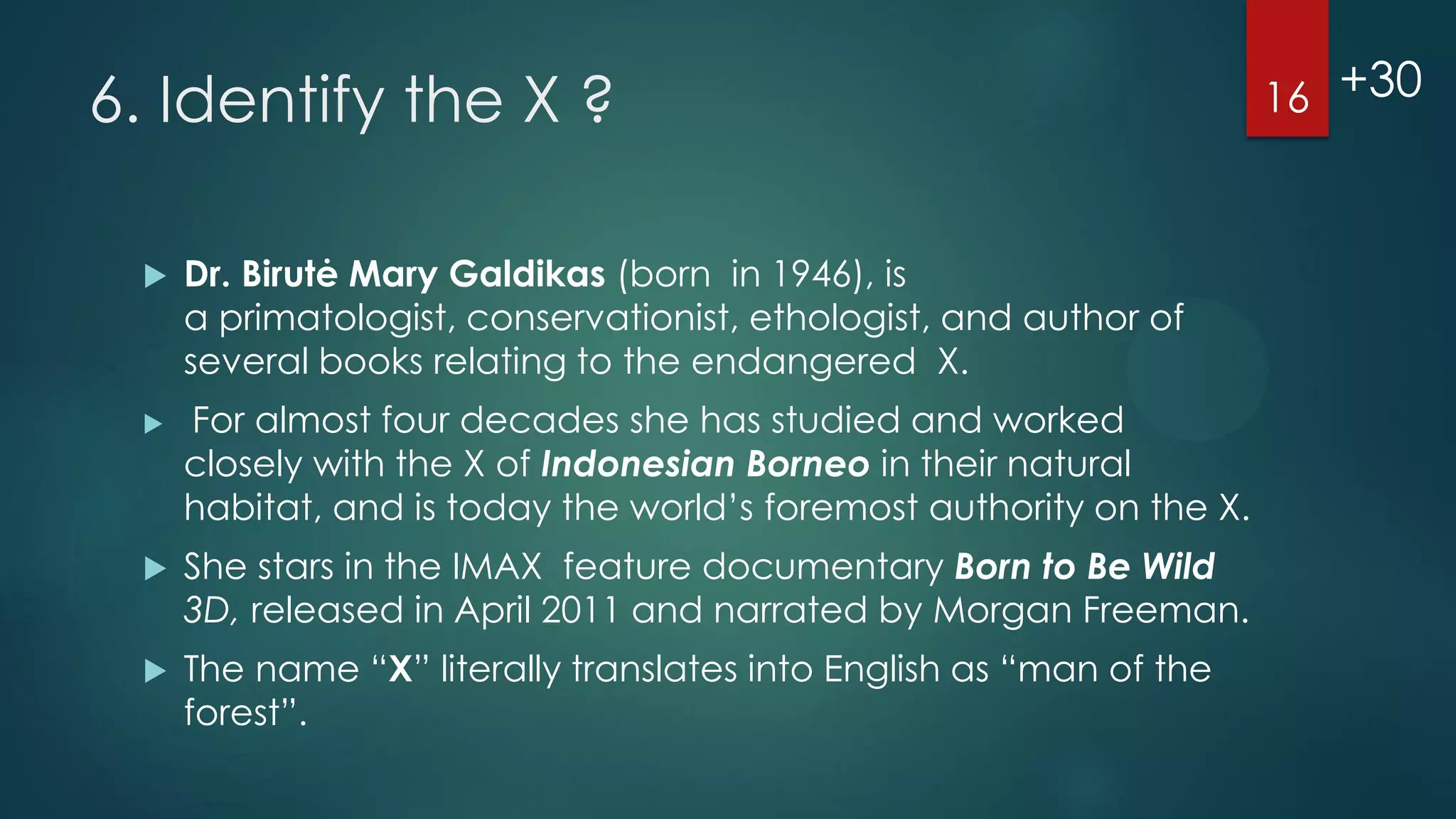 6. Identify the X ?




Dr. Birutė Mary Galdikas (born in 1946), is
a primatologist, conservationist, ethologist, and author of
several books relating to the endangered X.

For almost four decades she has studied and worked
closely with the X of Indonesian Borneo in their natural
habitat, and is today the world’s foremost authority on the X.



She stars in the IMAX feature documentary Born to Be Wild
3D, released in April 2011 and narrated by Morgan Freeman.



The name “X” literally translates into English as “man of the
forest”.

16 +30

 